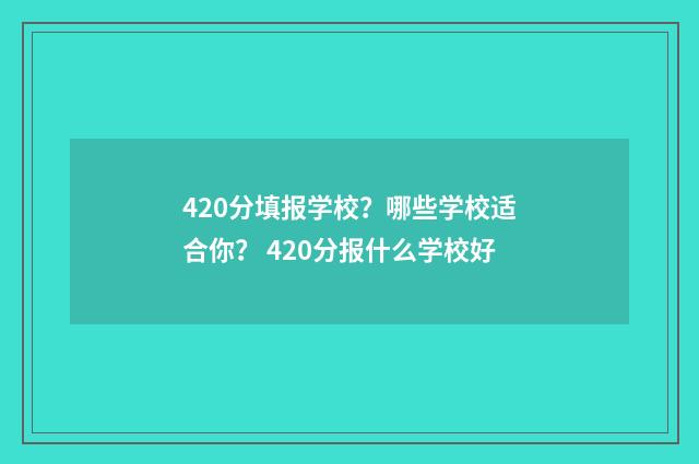 420分填报学校？哪些学校适合你？ 420分报什么学校好