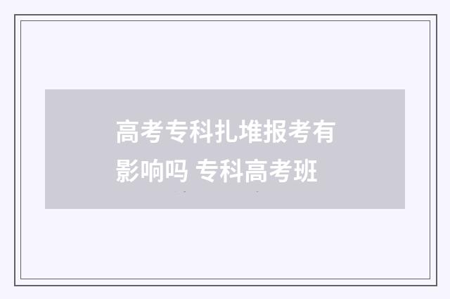 高考专科扎堆报考有影响吗 专科高考班