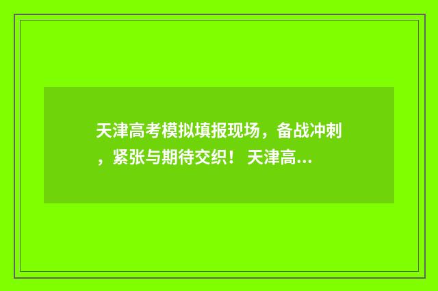 天津高考模拟填报现场，备战冲刺，紧张与期待交织！ 天津高考模拟填报志愿入口