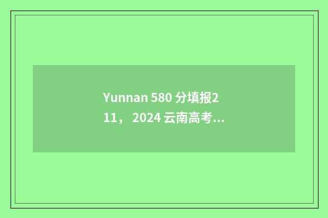 Yunnan 580 分填报211， 2024 云南高考 580 分志愿填报 211 大学推荐 云南省高考分数580
