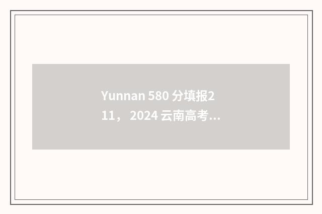 Yunnan 580 分填报211， 2024 云南高考 580 分志愿填报 211 大学推荐 云南省高考分数580