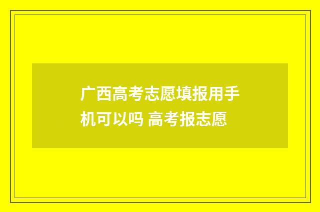 广西高考志愿填报用手机可以吗 高考报志愿
