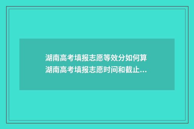 湖南高考填报志愿等效分如何算 湖南高考填报志愿时间和截止时间