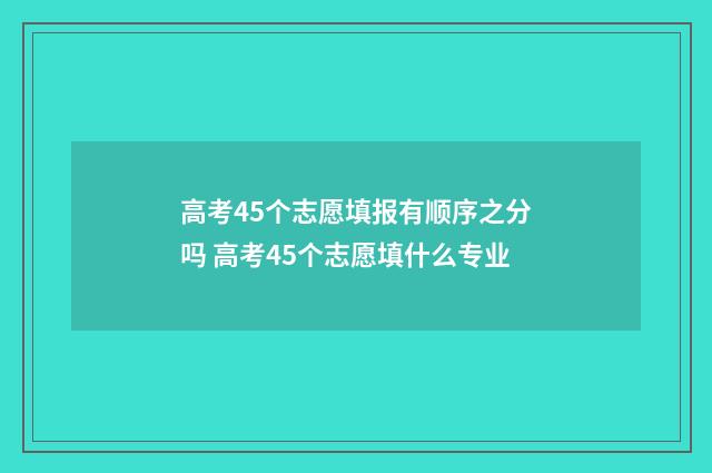 高考45个志愿填报有顺序之分吗 高考45个志愿填什么专业