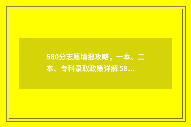 580分志愿填报攻略，一本、二本、专科录取政策详解 580分报考什么大学