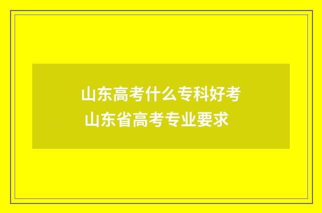 山东高考什么专科好考 山东省高考专业要求