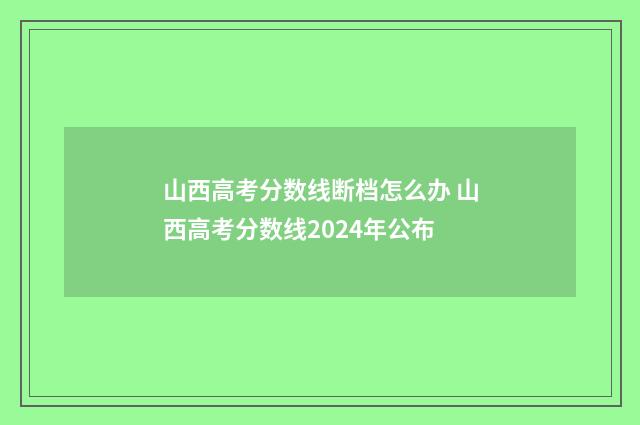 山西高考分数线断档怎么办 山西高考分数线2024年公布