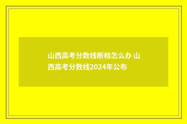 山西高考分数线断档怎么办 山西高考分数线2024年公布