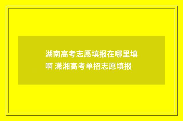 湖南高考志愿填报在哪里填啊 潇湘高考单招志愿填报