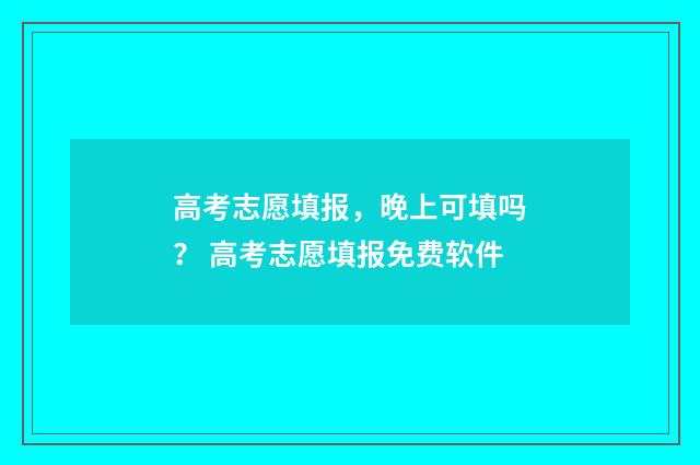高考志愿填报，晚上可填吗？ 高考志愿填报免费软件