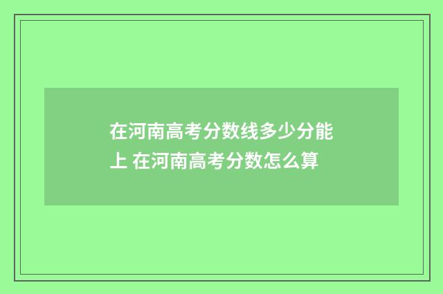 在河南高考分数线多少分能上 在河南高考分数怎么算