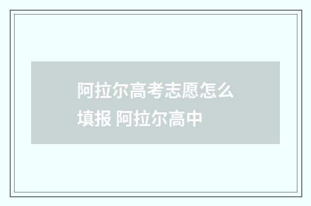 阿拉尔高考志愿怎么填报 阿拉尔高中