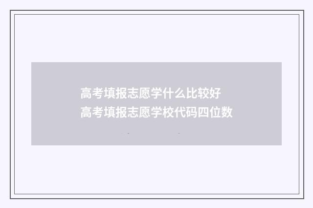 高考填报志愿学什么比较好 高考填报志愿学校代码四位数