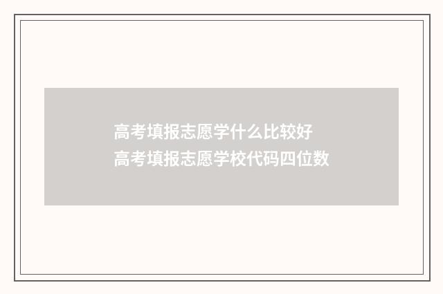 高考填报志愿学什么比较好 高考填报志愿学校代码四位数