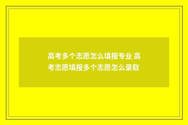 高考多个志愿怎么填报专业 高考志愿填报多个志愿怎么录取