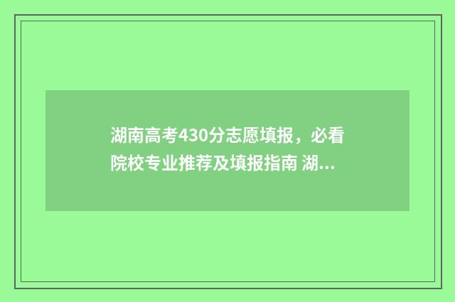 湖南高考430分志愿填报,必看院校专业推荐及填报指南 湖南高考420