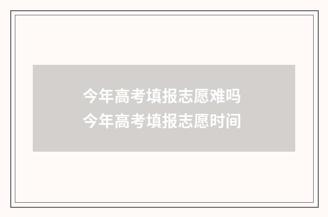 今年高考填报志愿难吗 今年高考填报志愿时间