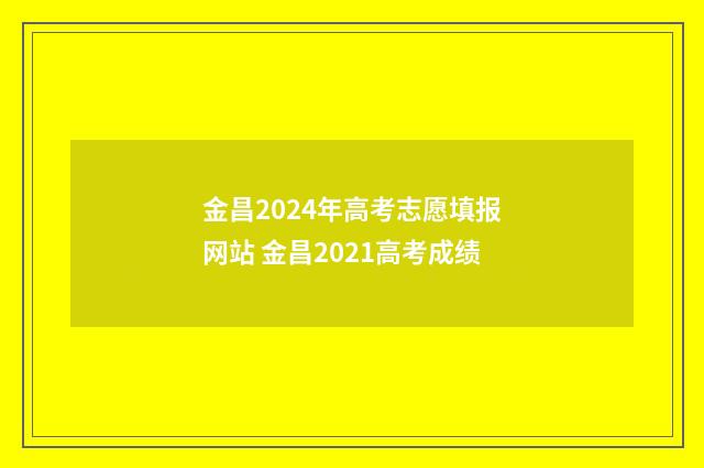 金昌2024年高考志愿填报网站 金昌2021高考成绩