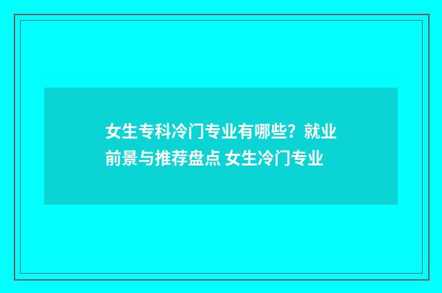女生专科冷门专业有哪些？就业前景与推荐盘点 女生冷门专业