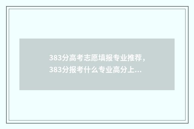 383分高考志愿填报专业推荐，383分报考什么专业高分上岸 高考383分能上什么学校