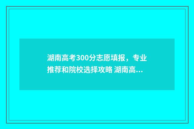 湖南高考300分志愿填报，专业推荐和院校选择攻略 湖南高考300多分能上什么比较好的大学