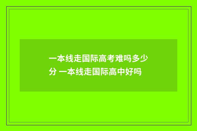一本线走国际高考难吗多少分 一本线走国际高中好吗