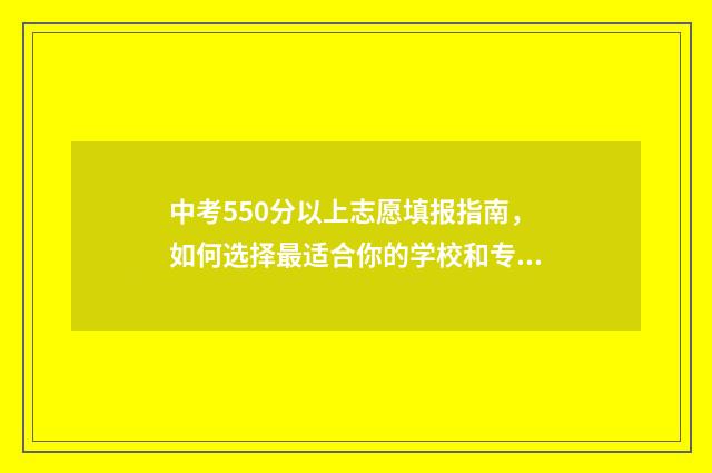 中考550分以上志愿填报指南，如何选择最适合你的学校和专业 中考550分算高吗