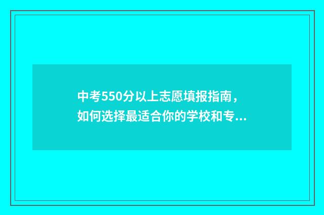 中考550分以上志愿填报指南，如何选择最适合你的学校和专业 中考550分算高吗