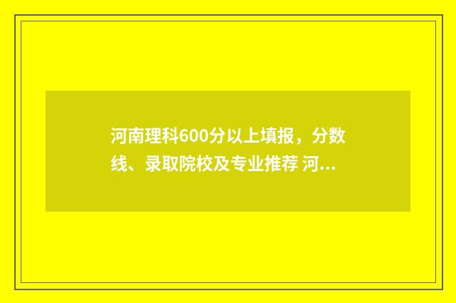 河南理科600分以上填报，分数线、录取院校及专业推荐 河南省理科600分排多少名