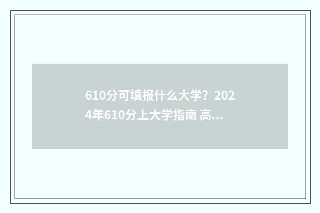 610分可填报什么大学？2024年610分上大学指南 高考分数610能报哪个好的学校