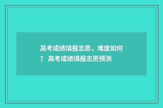 高考成绩填报志愿,难度如何? 高考成绩填报志愿预测
