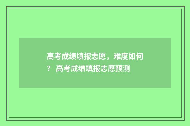 高考成绩填报志愿,难度如何? 高考成绩填报志愿预测