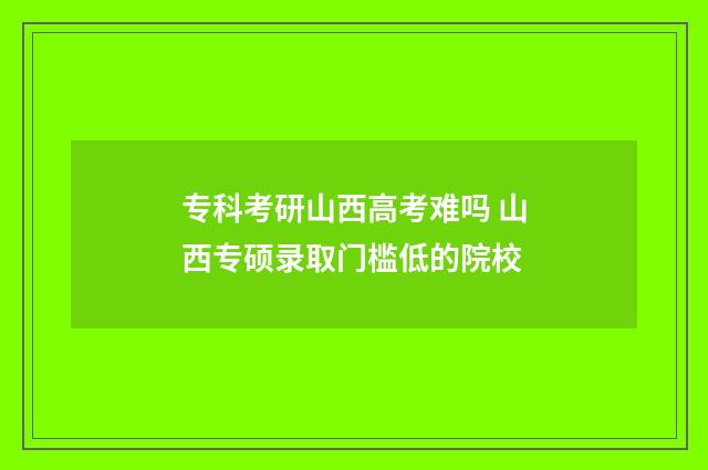 专科考研山西高考难吗 山西专硕录取门槛低的院校