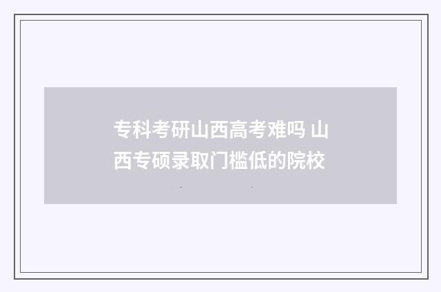 专科考研山西高考难吗 山西专硕录取门槛低的院校