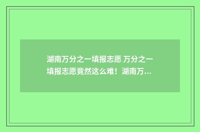 湖南万分之一填报志愿 万分之一填报志愿竟然这么难！湖南万分之一填报志愿选校秘籍
