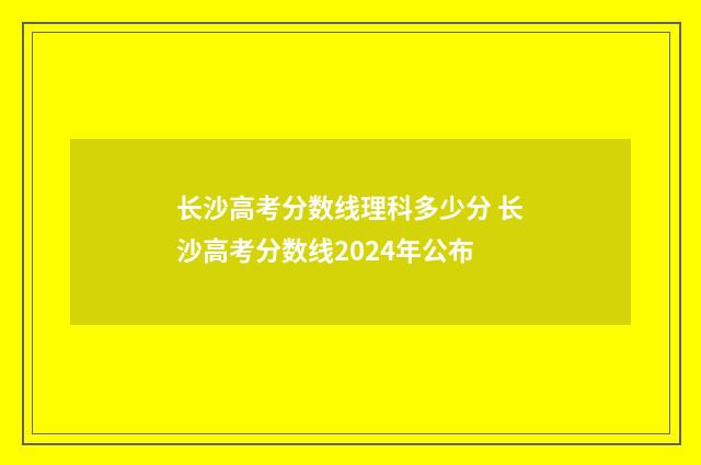 长沙高考分数线理科多少分 长沙高考分数线2024年公布