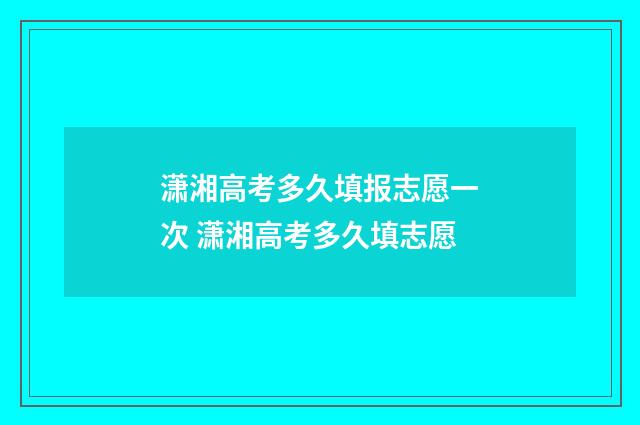 潇湘高考多久填报志愿一次 潇湘高考多久填志愿
