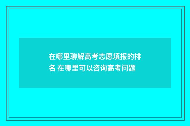 在哪里聊解高考志愿填报的排名 在哪里可以咨询高考问题