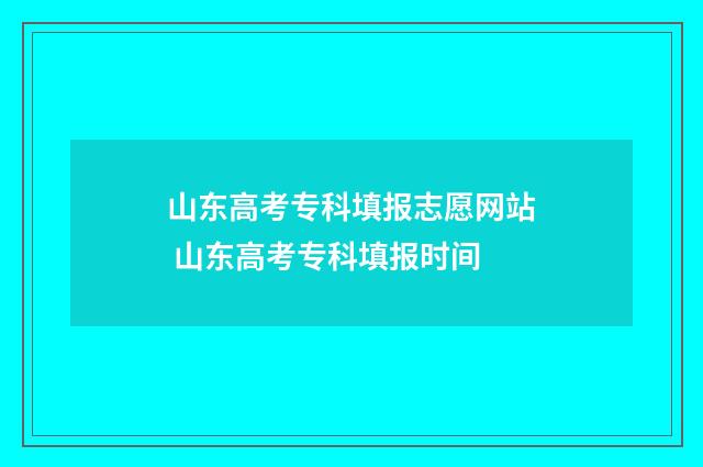山东高考专科填报志愿网站 山东高考专科填报时间