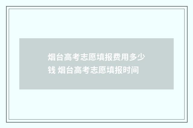 烟台高考志愿填报费用多少钱 烟台高考志愿填报时间