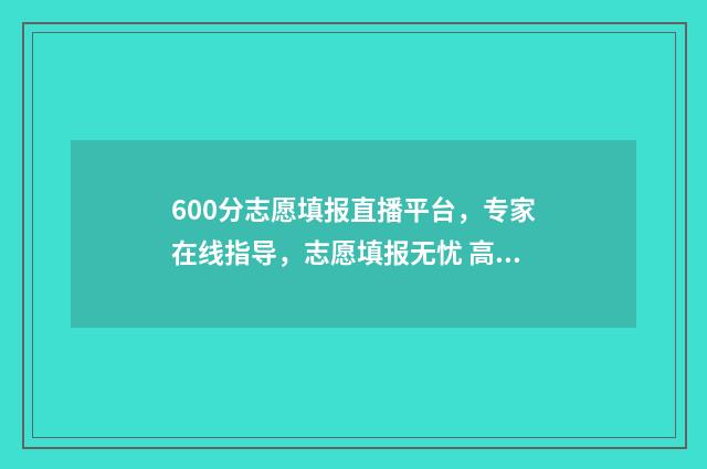 600分志愿填报直播平台，专家在线指导，志愿填报无忧 高考600分可以选择的学校