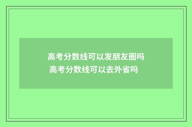 高考分数线可以发朋友圈吗 高考分数线可以去外省吗