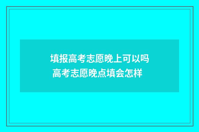 填报高考志愿晚上可以吗 高考志愿晚点填会怎样