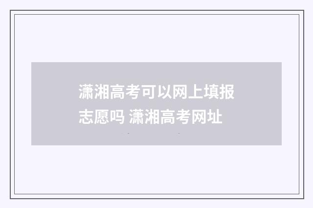 潇湘高考可以网上填报志愿吗 潇湘高考网址