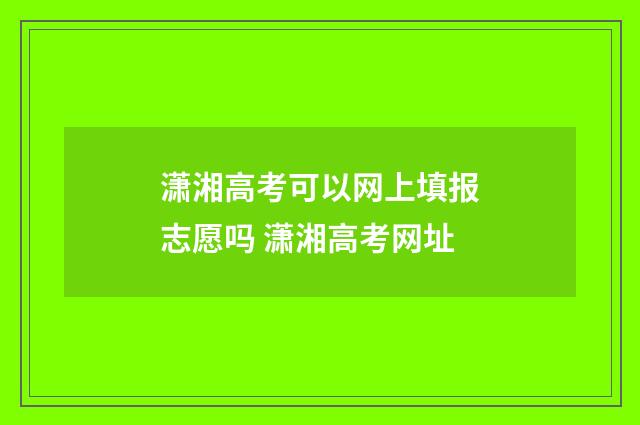 潇湘高考可以网上填报志愿吗 潇湘高考网址