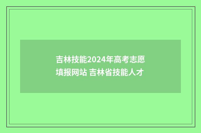吉林技能2024年高考志愿填报网站 吉林省技能人才