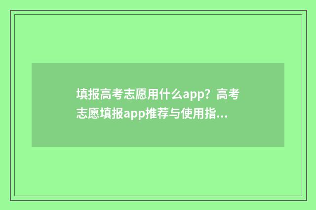 填报高考志愿用什么app？高考志愿填报app推荐与使用指南 填报高考志愿用什么浏览器好