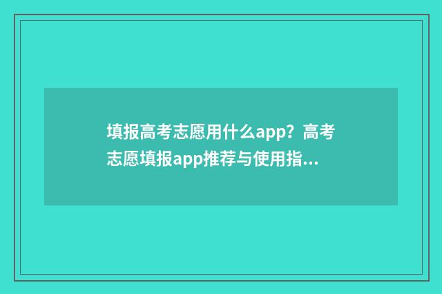填报高考志愿用什么app？高考志愿填报app推荐与使用指南 填报高考志愿用什么浏览器好