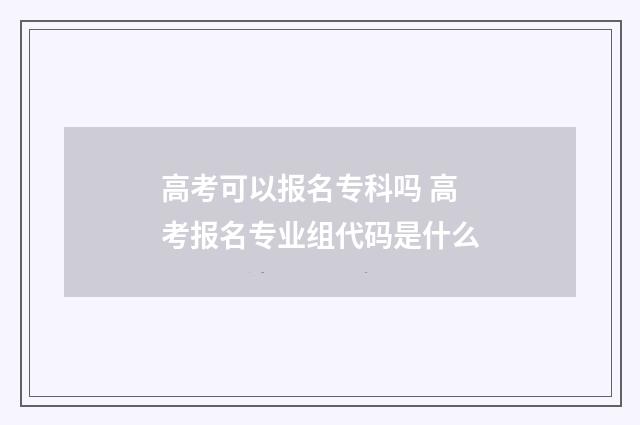 高考可以报名专科吗 高考报名专业组代码是什么