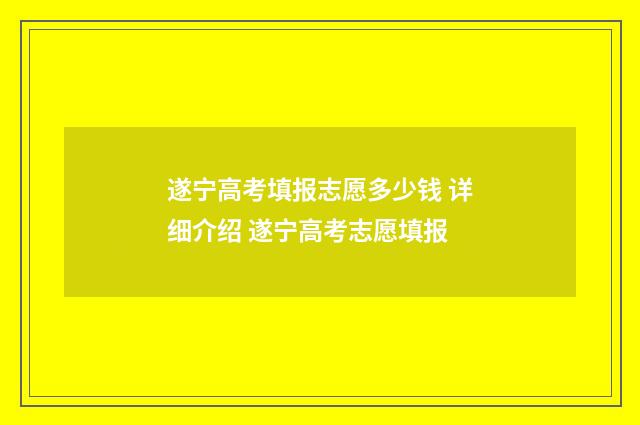 遂宁高考填报志愿多少钱 详细介绍 遂宁高考志愿填报